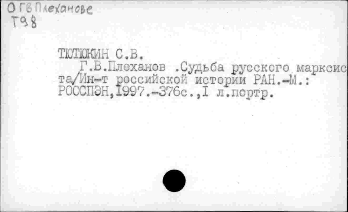 ﻿гм
ТПШШН с.в.
Г.В.Плеханов .Судьба русского марксис та/Ин-т российской истории РАН.-М.: РОССПЭН,1997.-376с.,I л.портр.